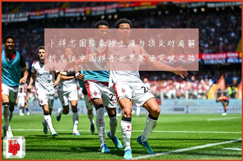 卜祥志国际象棋生涯与顶尖对局解析见证中国棋手世界赛场突破之路
