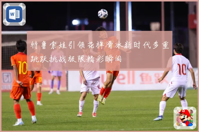 特鲁索娃引领花样滑冰新时代多重跳跃挑战极限精彩瞬间