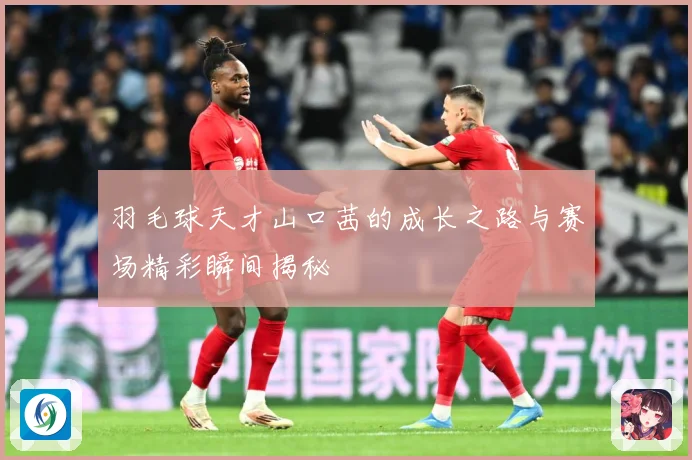 羽毛球天才山口茜的成长之路与赛场精彩瞬间揭秘