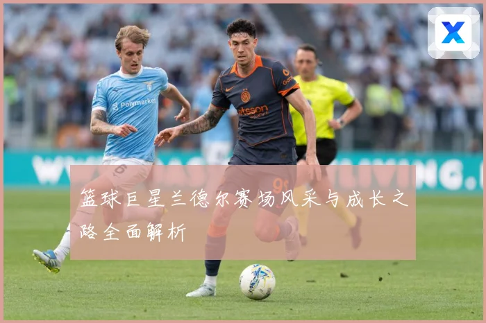 篮球巨星兰德尔赛场风采与成长之路全面解析