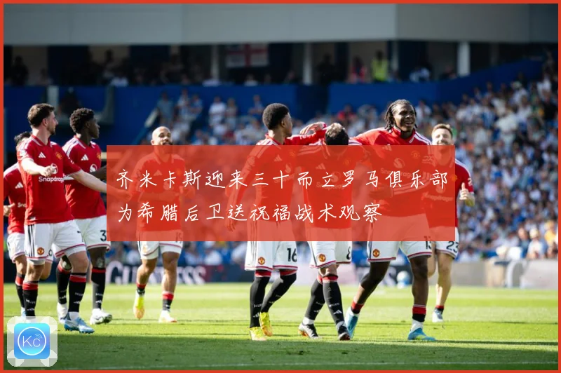 齐米卡斯迎来三十而立罗马俱乐部为希腊后卫送祝福战术观察