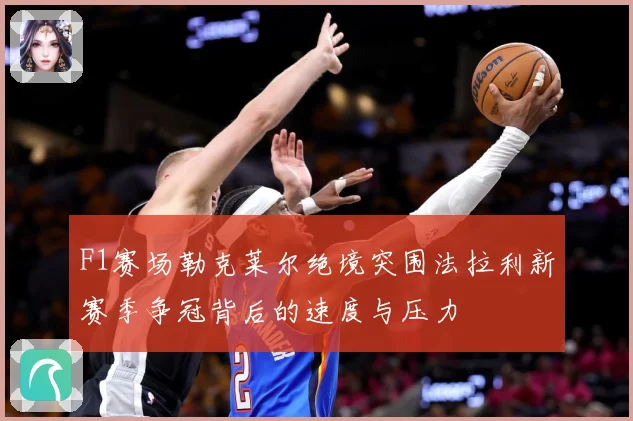 F1赛场勒克莱尔绝境突围法拉利新赛季争冠背后的速度与压力